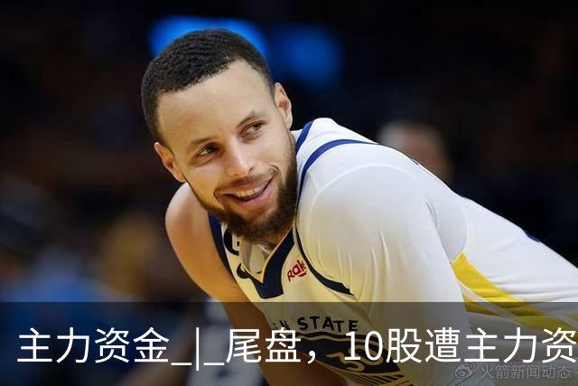 主力资金 | 尾盘，10股遭主力资金抛售超1亿元